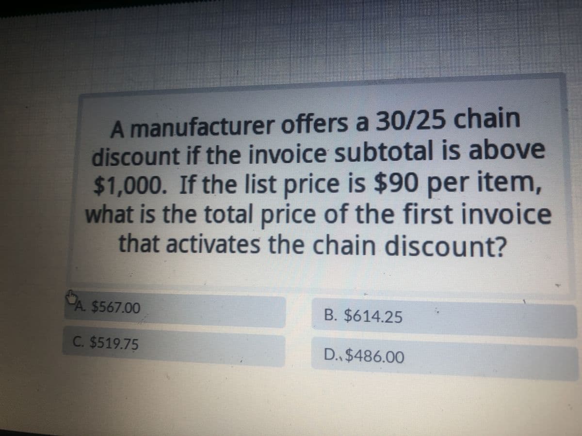 A manufacturer offers a 30/25 chain
discount if the invoice subtotal is above
$1,000. If the list price is $90 per item,
what is the total price of the first invoice
that activates the chain discount?
A. $567.00
C. $519.75
B. $614.25
D., $486.00