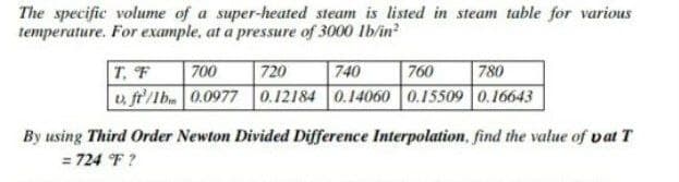 The specific volume of a super-heated steam is listed in steam table for various
temperature. For example, at a pressure of 3000 lb/in?
700
720
0.12184 0.14060 0.15509 0.16643
T, F
740
760
780
u fr/lb.0.0977
By using Third Order Newton Divided Difference Interpolation, find the value of vat T
= 724 °F ?
