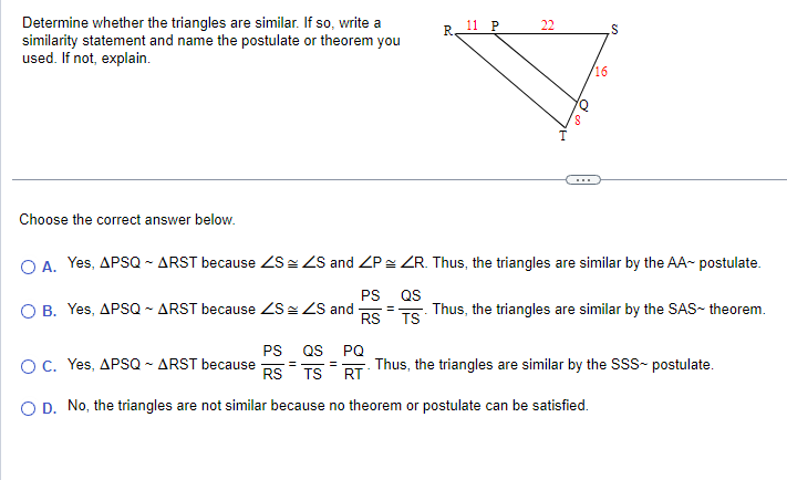 Determine whether the triangles are similar. If so, write a
similarity statement and name the postulate or theorem you
used. If not, explain.
Choose the correct answer below.
O A. Yes, APSQ - ARST because ZS
O B. Yes, APSQ - ARST because ZS
ZS and
=
R.
=
11 P
22
S
/16
ZS and ZP ≈ ZR. Thus, the triangles are similar by the AA~ postulate.
PS
QS
Thus, the triangles are similar by the SAS- theorem.
RS TS
S
PS QS PQ
RS
TSRT Thus, the triangles are similar by the SSS~ postulate.
O C. Yes, APSQ ~ ARST because
O D. No, the triangles are not similar because no theorem or postulate can be satisfied.