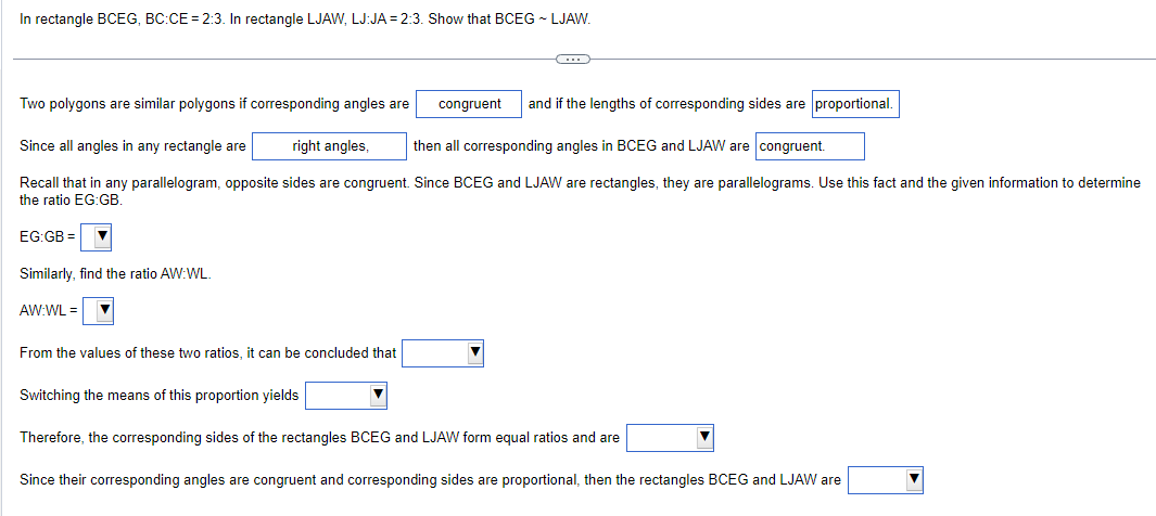 In rectangle BCEG, BC:CE = 2:3. In rectangle LJAW, LJ:JA= 2:3. Show that BCEG - LJAW.
EG:GB
Two polygons are similar polygons if corresponding angles are
Since all angles in any rectangle are
right angles, then all corresponding angles in BCEG and LJAW are congruent.
Recall that in any parallelogram, opposite sides are congruent. Since BCEG and LJAW are rectangles, they are parallelograms. Use this fact and the given information to determine
the ratio EG:GB.
Similarly, find the ratio AW:WL
AW:WL =
congruent
From the values of these two ratios, it can be concluded that
C
and if the lengths of corresponding sides are proportional.
Switching the means of this proportion yields
Therefore, the corresponding sides of the rectangles BCEG and LJAW form equal ratios and are
Since their corresponding angles are congruent and corresponding sides are proportional, then the rectangles BCEG and LJAW are