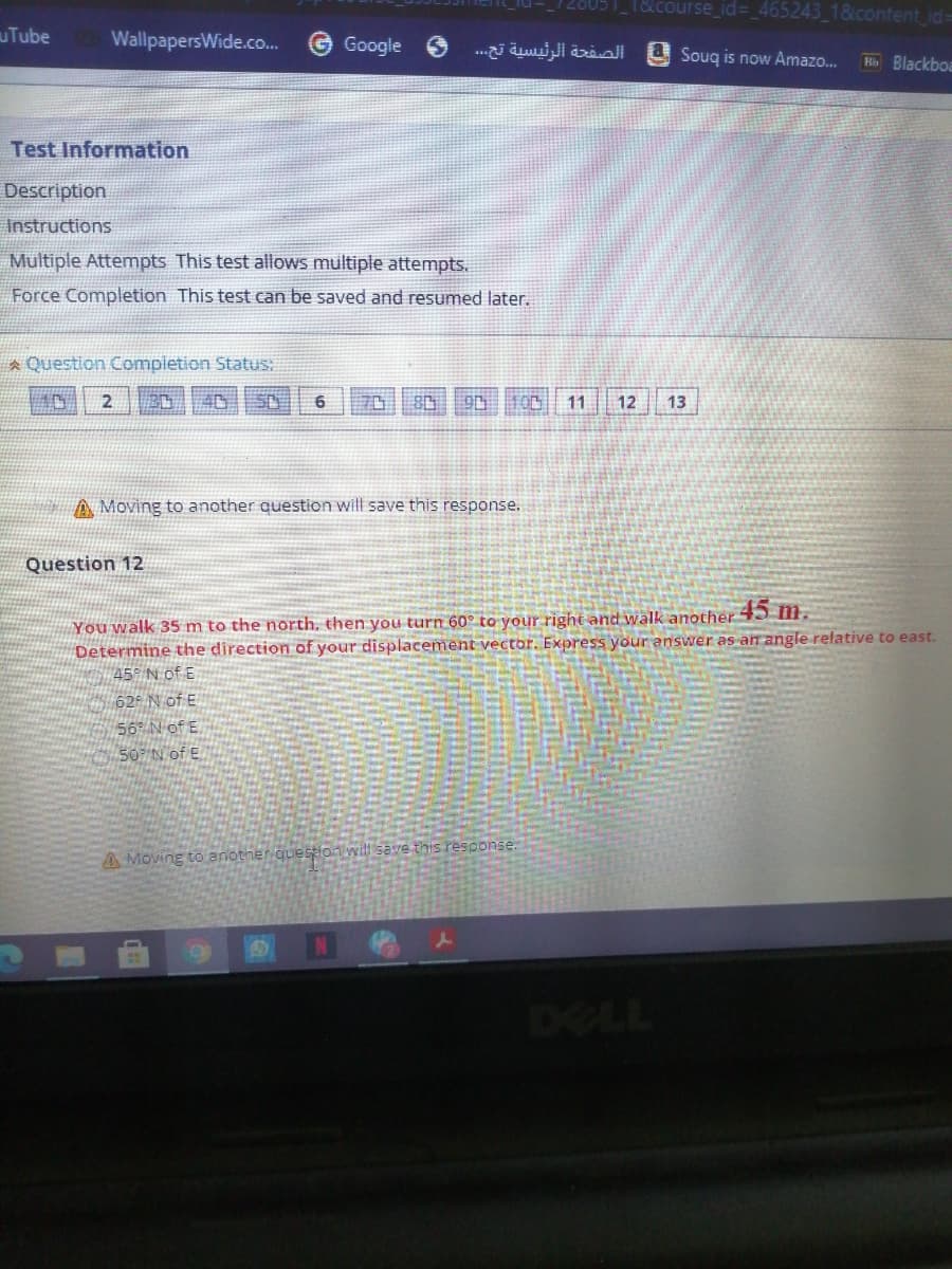 1&course_id=_465243_1&content id=
uTube
WallpapersWide.co.
Google
الصفحة الرئيسية تح. . .
U Souq is now Amazo.
H Blackboa
Test Information
Description
Instructions
Multiple Attempts This test allows multiple attempts.
Force Completion This test can be saved and resumed later.
A Question Compietion Status:
40
70
11
12
13
A Moving to another question will save this response.
Question 12
45 m.
You walk 35 m to the north, then you turn 60° to your right and walk another
Determine the direction of your displacement vector. Express your answer as an angle relative to east.
#45° N of E
62F N of E
56° N of E
507 N of E
A Moving to another.question wilt save this response.
DELL
