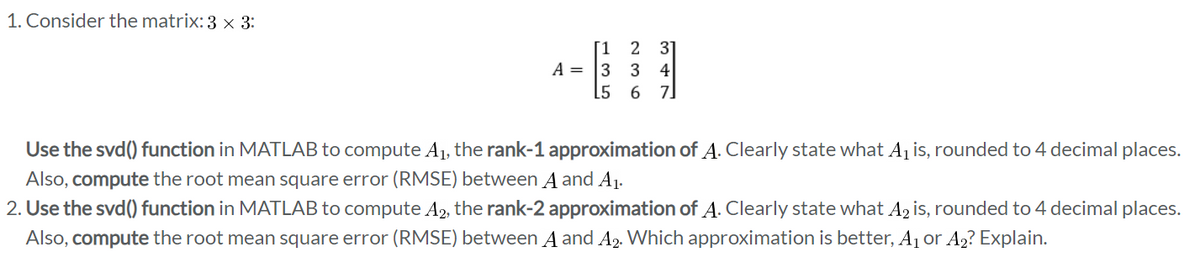 1. Consider the matrix: 3 × 3:
[1 2 3]
A = 334
[5 6 7
Use the svd() function in MATLAB to compute A₁, the rank-1 approximation of A. Clearly state what A₁ is, rounded to 4 decimal places.
Also, compute the root mean square error (RMSE) between A and A₁.
2. Use the svd() function in MATLAB to compute A₂, the rank-2 approximation of A. Clearly state what A₂ is, rounded to 4 decimal places.
Also, compute the root mean square error (RMSE) between A and A2. Which approximation is better, A₁ or A₂? Explain.