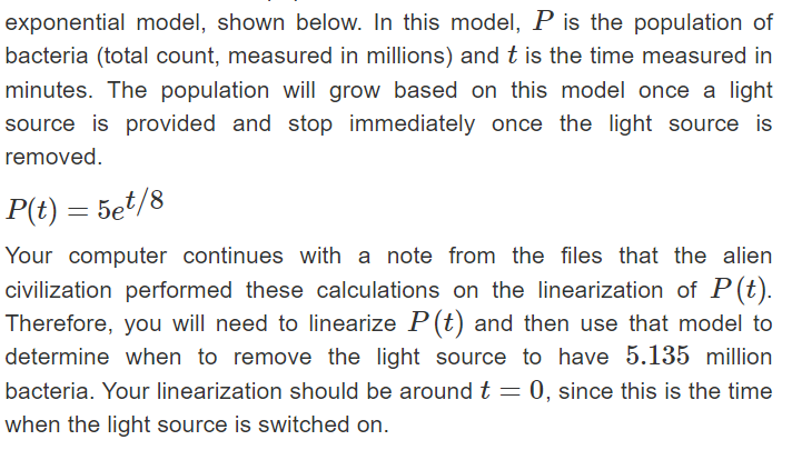 exponential model, shown below. In this model, P is the population of
bacteria (total count, measured in millions) and t is the time measured in
minutes. The population will grow based on this model once a light
source is provided and stop immediately once the light source is
removed.
P(t) =
5et/8
Your computer continues with a note from the files that the alien
civilization performed these calculations on the linearization of P(t).
Therefore, you will need to linearize P(t) and then use that model to
determine when to remove the light source to have 5.135 million
bacteria. Your linearization should be around t = 0, since this is the time
when the light source is switched on.
=