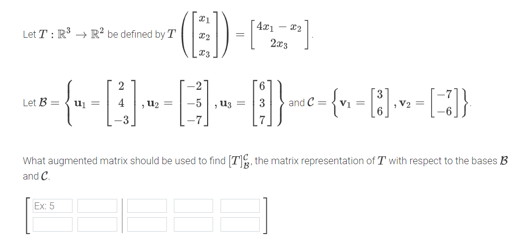 Let T: R³ R² be defined by T
x1
4x1
- x2
=
x2
x3
2x3
2
Let B =
u₁ =
4
,u2 =
-5
, U3 =
and C =
{ v₁ = [3] √ √₂ = [7]}
, V2=
What augmented matrix should be used to find [T], the matrix representation of T with respect to the bases B
and C.
Ex: 5