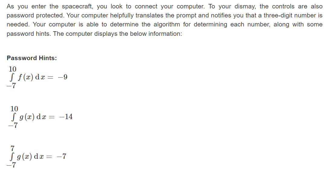 As you enter the spacecraft, you look to connect your computer. To your dismay, the controls are also
password protected. Your computer helpfully translates the prompt and notifies you that a three-digit number is
needed. Your computer is able to determine the algorithm for determining each number, along with some
password hints. The computer displays the below information:
Password Hints:
10
f f(x) dx = -9
-7
10
f g(x) dx = −14
-7
7
f g(x) dx = -7
-7