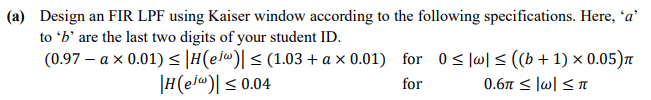 (a) Design an FIR LPF using Kaiser window according to the following specifications. Here, 'a'
to 'b' are the last two digits of your student ID.
(0.97 – a x 0.01) < |H(ejw)[ < (1.03 + a x 0.01) for 0< |w] < ((b+ 1) × 0.05)n
|H(el@)[ < 0.04
for
0.6 < lw| <T
