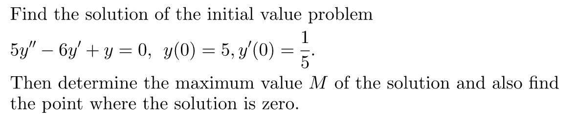 Find the solution of the initial value problem
1
5y" - 6у' + у — 0, у(0) %3D 5, у (0) —
5
Then determine the maximum value M of the solution and also find
the point where the solution is zero.
