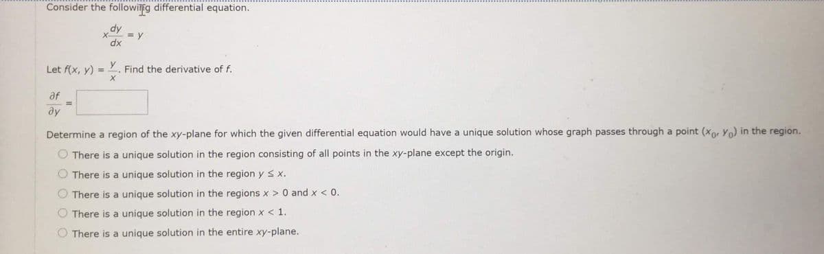 Consider the following differential equation.
X-
= y
dx
Let f(x, y) = 2. Find the derivative of f.
%3D
af
%3D
ду
Determine a region of the xy-plane for which the given differential equation would have a unique solution whose graph passes through a point (xo, Yo) in the region.
There is a unique solution in the region consisting of all points in the xy-plane except the origin.
There is a unique solution in the region ys x.
There is a unique solution in the regions x > 0 and x < 0.
O There is a unique solution in the region x < 1.
There is a unique solution in the entire xy-plane.
