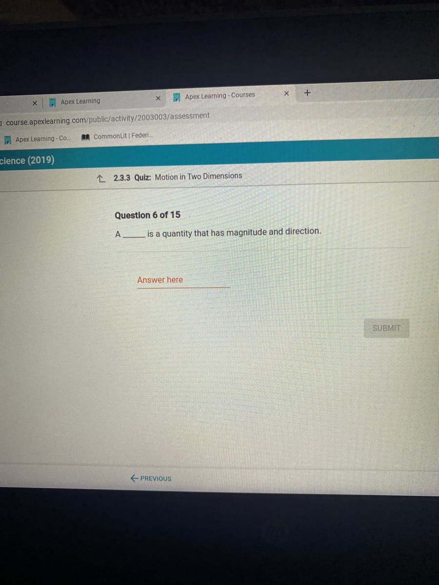 E Apex Learning
Apex Learning - Courses
a course.apexlearning.com/public/activity/2003003/assessment
E Apex Learning -Co.
AR CommonLit | Federi.
cience (2019)
1 2.3.3 Quiz: Motion in Two Dimensions
Question 6 of 15
A
is a quantity that has magnitude and direction.
Answer here
SUBMIT
E PREVIOUS
