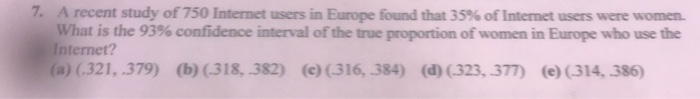 7. A recent study of 750 Internet users in Europe found that 35% of Internet users were women.
What is the 93% confidence interval of the true proportion of women in Europe who use the
Internet?
(a) (.321, .379) (b)(.318, 382) (c)(316, 384) (d) (323, 377) (e) (314, 386)
