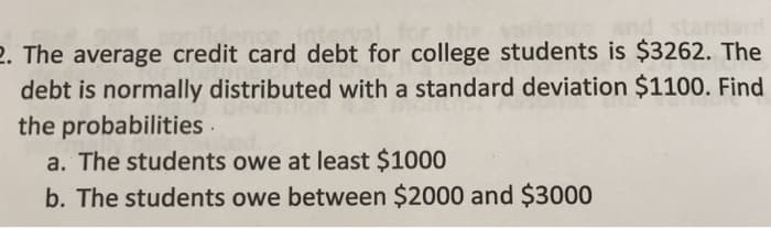 2. The average credit card debt for college students is $3262. The
debt is normally distributed with a standard deviation $1100. Find
the probabilities .
a. The students owe at least $1000
b. The students owe between $2000 and $3000
