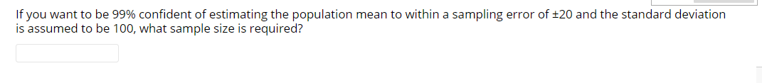 If you want to be 99% confident of estimating the population mean to within a sampling error of ±20 and the standard deviation
is assumed to be 100, what sample size is required?
