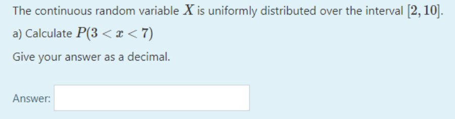 The continuous random variable X is uniformly distributed over the interval [2,10].
a) Calculate P(3< x < 7)
Give your answer as a decimal.
Answer:
