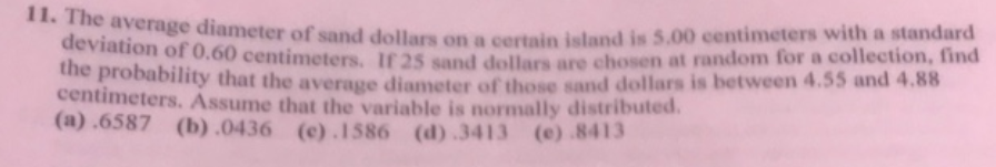 *** he average diameter of sand dollars on a certain eland is 5.00 centimeters with a standard
deviation of 0.60 centimeters, If 25 sand dellars are chosen at random for a collection, find
he probability that the average diameter of those sand dollars is between 4.55 and 4.88
centimeters. Assume that the variable is normally distributed.
(a) .6587 (b) .0436 (c).1586 (d).3413 (e).8413
