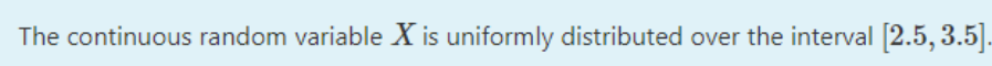 The continuous random variable X is uniformly distributed over the interval [2.5, 3.5|].
