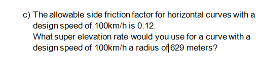 c) The allowable side friction factor for horizontal curves with a
design speed of 100km/h is 0.12.
What super elevation rate would you use for a curve with a
design speed of 100km/h a radius of 629 meters?