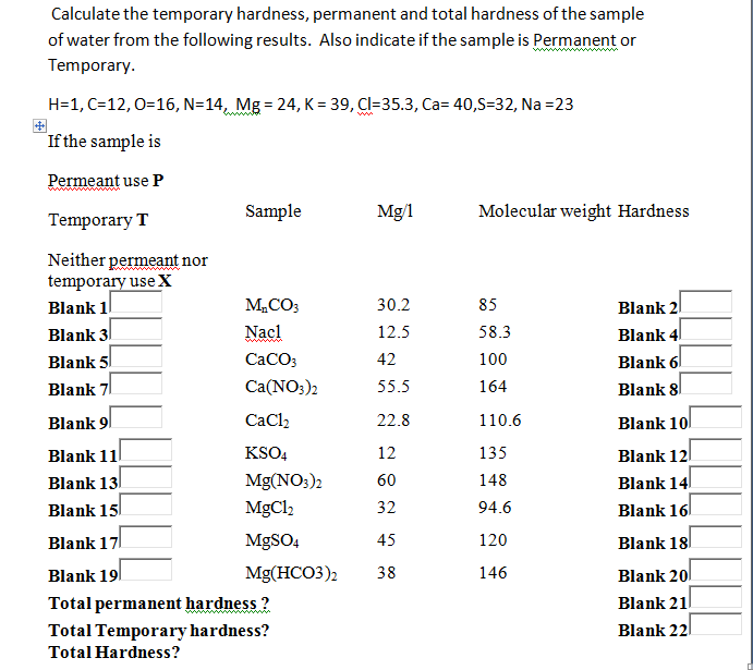 Calculate the temporary hardness, permanent and total hardness of the sample
of water from the following results. Also indicate if the sample is Permanent or
Temporary.
H=1, C=12, 0=16, N=14, Mg = 24, K = 39, Cl=35.3, Ca= 40,S=32, Na =23
If the sample is
Permeant use P
Temporary T
Neither permeant nor
temporary use X
Blank 1
Blank 3
Blank 5
Blank 7
Sample
M₂CO3
Nacl
CaCO3
Ca(NO3)2
CaCl₂
KSO4
Mg(NO3)2
MgCl,
MgSO4
Blank 9
Blank 11
Blank 13
Blank 15
Blank 17
Blank 19
Total permanent hardness?
Total Temporary hardness?
Total Hardness?
Mg/1
30.2
12.5
42
55.5
22.8
12
60
32
45
Mg(HCO3)2 38
Molecular weight Hardness
85
58.3
100
164
110.6
135
148
94.6
120
146
Blank 2
Blank 4
Blank 6
Blank 8
Blank 10
Blank 12
Blank 14
Blank 16
Blank 18
Blank 20
Blank 21
Blank 22