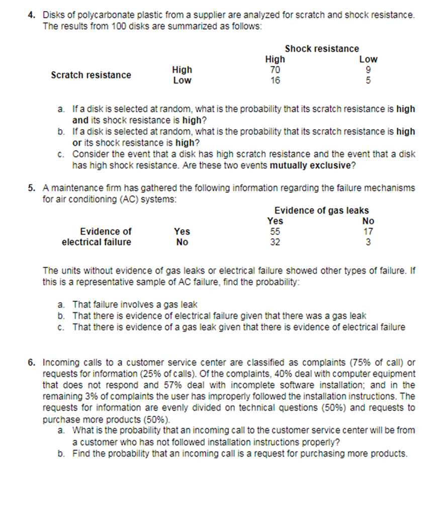 4. Disks of polycarbonate plastic from a supplier are analyzed for scratch and shock resistance.
The results from 100 disks are summarized as follows:
Shock resistance
High
Low
High
70
16
Low
9.
Scratch resistance
a. If a disk is selected at random, what is the probability that its scratch resistance is high
and its shock resistance is high?
b. If a disk is selected at random, what is the probability that its scratch resistance is high
or its shock resistance is high?
c. Consider the event that a disk has high scratch resistance and the event that a disk
has high shock resistance. Are these two events mutually exclusive?
5. A maintenance firm has gathered the following information regarding the failure mechanisms
for air conditioning (AC) systems:
Evidence of gas leaks
Yes
55
32
No
17
3
Evidence of
Yes
No
electrical failure
The units without evidence of gas leaks or electrical failure showed other types of failure. If
this is a representative sample of AC failure, find the probability:
a. That failure involves a gas leak
b. That there is evidence of electrical failure given that there was a gas leak
c. That there is evidence of a gas leak given that there is evidence of electrical failure
6. Incoming calls to a customer service center are classified as complaints (75% of call) or
requests for information (25% of calls). Of the complaints, 40% deal with computer equipment
that does not respond and 57% deal with incomplete software installation; and in the
remaining 3% of complaints the user has improperly followed the installation instructions. The
requests for information are evenly divided on technical questions (50%) and requests to
purchase more products (50%).
a. What is the probability that an incoming call to the customer service center will be from
a customer who has not followed installation instructions properly?
b. Find the probability that an incoming call is a request for purchasing more products.
