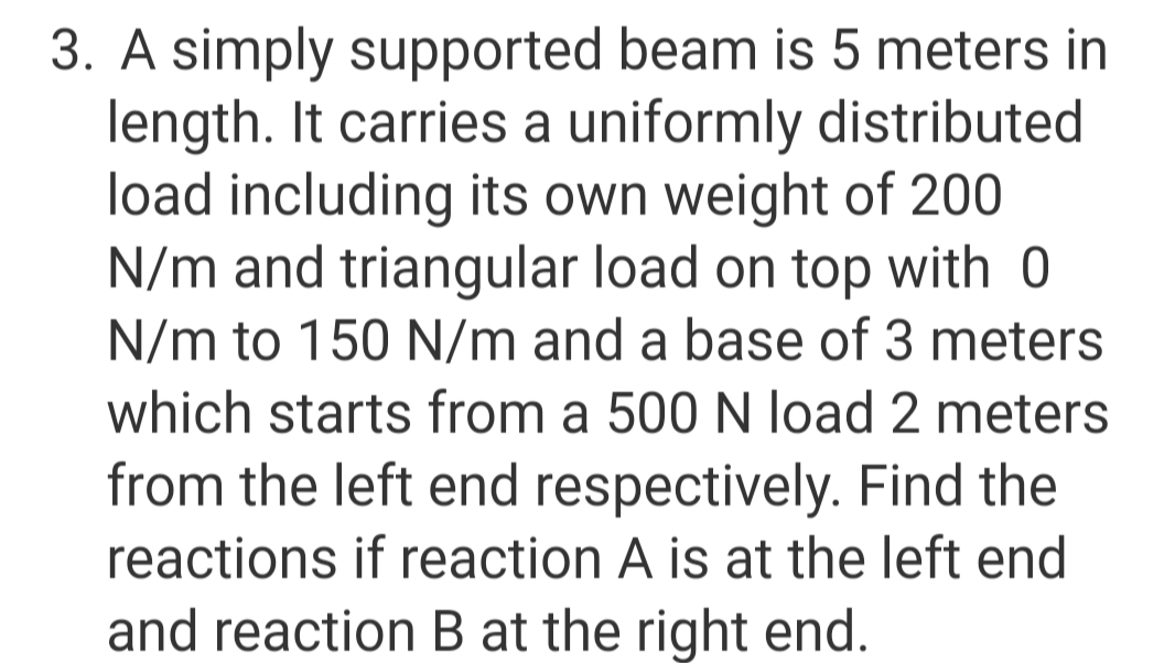 3. A simply supported beam is 5 meters in
length. It carries a uniformly distributed
load including its own weight of 200
N/m and triangular load on top with 0
N/m to 150 N/m and a base of 3 meters
which starts from a 500 N load 2 meters
from the left end respectively. Find the
reactions if reaction A is at the left end
and reaction B at the right end.
