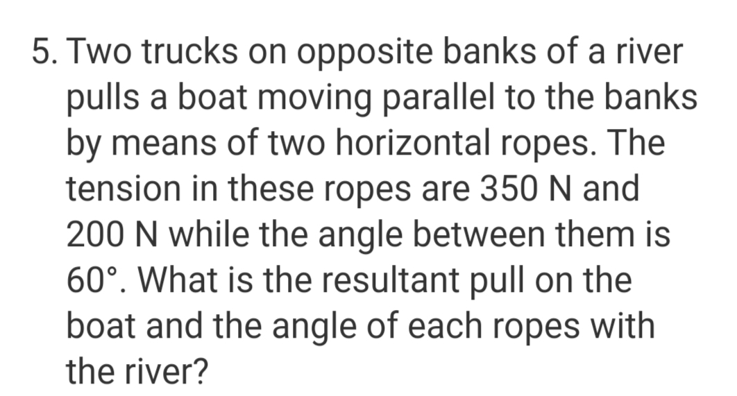 5. Two trucks on opposite banks of a river
pulls a boat moving parallel to the banks
by means of two horizontal ropes. The
tension in these ropes are 350 N and
200 N while the angle between them is
60°. What is the resultant pull on the
boat and the angle of each ropes with
the river?
