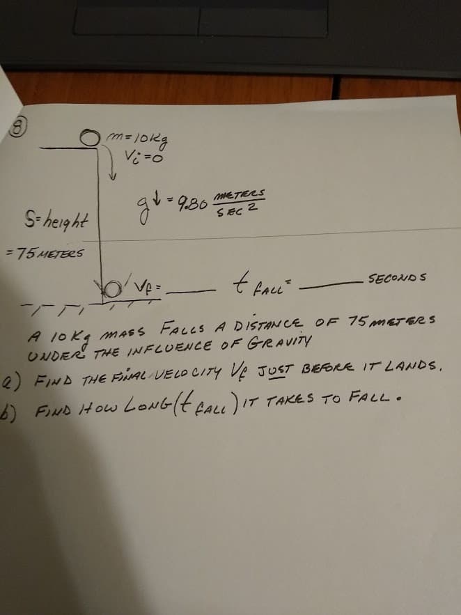 METERS
S- height
guo9.30.
SEC
= 75 METERS
Ve =
SECOND S
A 1OK4 MASS FALLS A DISTAN CE OE 75 METERS
ONDER THE INFLUENCE OF GRAVITY
e FIND THE FIAL VELO CITY VE JUST BEFORE IT 2ANDS,
) FIND How LONGIH ALL) IT TAKES TO FALL.
