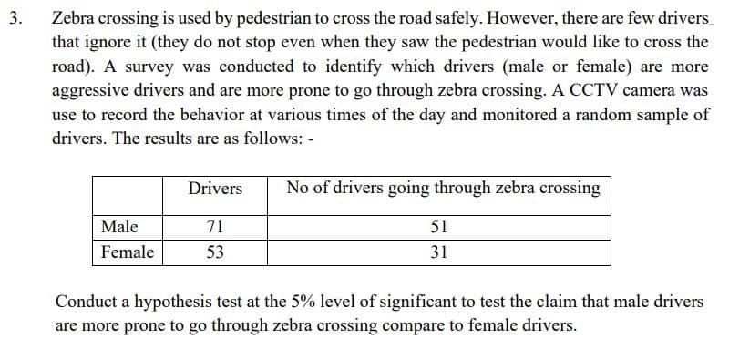 3.
Zebra crossing is used by pedestrian to cross the road safely. However, there are few drivers_
that ignore it (they do not stop even when they saw the pedestrian would like to cross the
road). A survey was conducted to identify which drivers (male or female) are more
aggressive drivers and are more prone to go through zebra crossing. A CCTV camera was
use to record the behavior at various times of the day and monitored a random sample of
drivers. The results are as follows: -
Male
Female
Drivers
71
53
No of drivers going through zebra crossing
51
31
Conduct a hypothesis test at the 5% level of significant to test the claim that male drivers
are more prone to go through zebra crossing compare to female drivers.