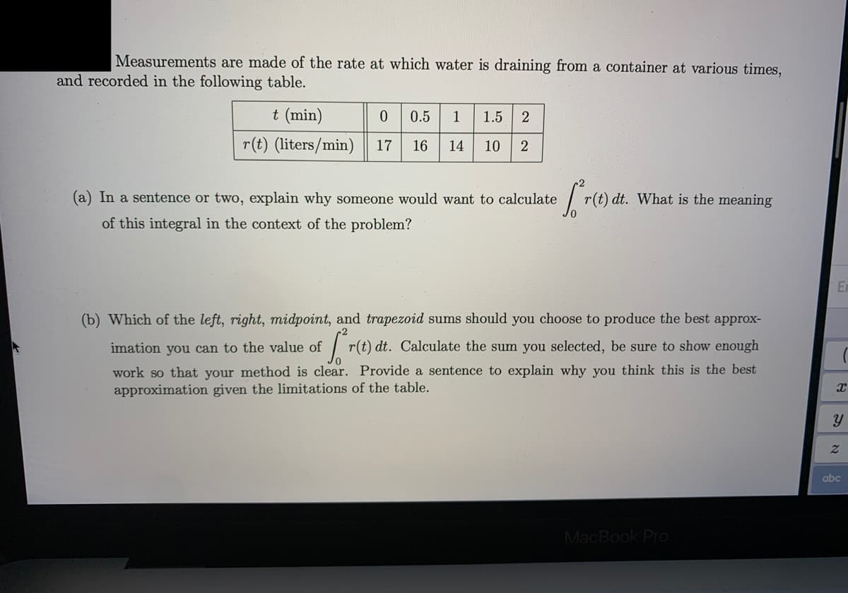 Measurements are made of the rate at which water is draining from a container at various times,
and recorded in the following table.
t (min)
0.5
1
1.5
r(t) (liters/min)
17
16
14
10
(a) In a sentence or two, explain why someone would want to calculate
r(t) dt. What is the meaning
of this integral in the context of the problem?
(b) Which of the left, right, midpoint, and trapezoid sums should you choose to produce the best approx-
| r(t) dt. Calculate the sum you selected, be sure to show enough
work so that your method is clear. Provide a sentence to explain why you think this is the best
imation you can to the value of
approximation given the limitations of the table.
abc
MacBook Pro
