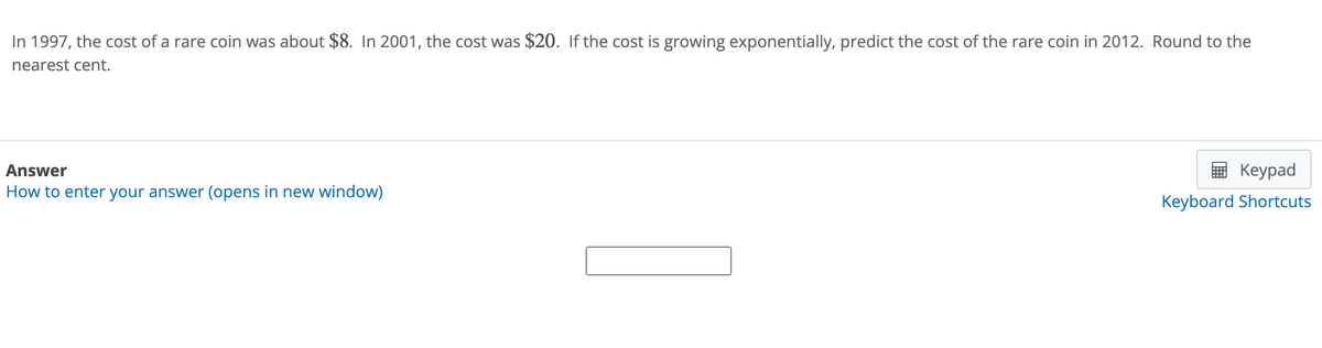 In 1997, the cost of a rare coin was about $8. In 2001, the cost was $20. If the cost is growing exponentially, predict the cost of the rare coin in 2012. Round to the
nearest cent.
Answer
How to enter your answer (opens in new window)
Keypad
Keyboard Shortcuts