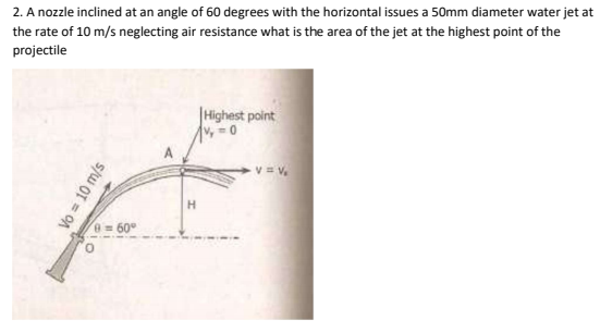 2. A nozzle inclined at an angle of 60 degrees with the horizontal issues a 50mm diameter water jet at
the rate of 10 m/s neglecting air resistance what is the area of the jet at the highest point of the
projectile
|Highest point
v,0
v = v.
e=60°
Vo = 10 m/s
