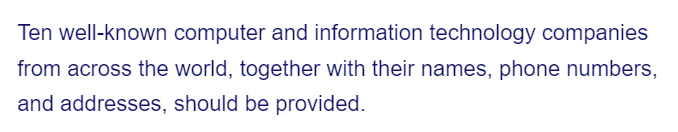 Ten well-known computer and information technology companies
from across the world, together with their names, phone numbers,
and addresses, should be provided.