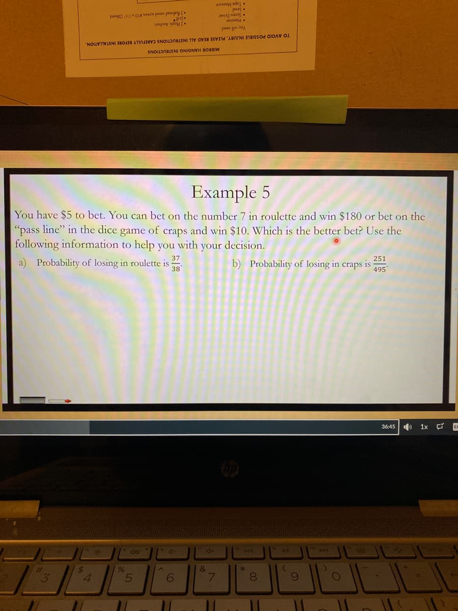 • Tape Measure
• Screw Driver
• Hammer
2 Rathead wood screws #10 x 1 (38mm)
•2 Plastic Anchors
You will need
TO AVOID POSSIBLE INJURY, PLEASE READ ALL INSTRUCTIONS CAREFULLY BEFORE INSTALLATION.
MIRROR HANGING INSTRUCTIONS
Example 5
"pass line" in the dice game of craps and win $10. Which is the better bet? Use the
following information to help you with your decision.
You have $5 to bet. You can bet on the number 7 in roulette and win $180 or bet on the
251
37
b) Probability of losing in craps is
495
a) Probability of losing in roulette is
38'
36:45 )
1x C
6988
4+
&
24
96
8.
5
