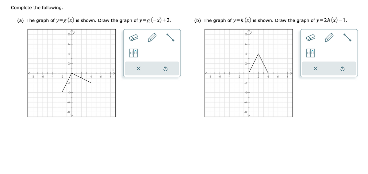 Complete the following.
(a) The graph of y=g (x) is shown. Draw the graph of y=g (−x) +2.
-8
-6
-4
-2
8
6.
4.
2-
-2-
-4-
-6-
-8-
'y
V
4
6
8
X
tx
X
S
(b) The graph of y=h (x) is shown. Draw the graph of y=2h (x) −1.
-8
-6
-4
-2
8-
6.
4-
2
-2-
-4-
-6-
-8-
y
2
4
6
8
X
X
Ś