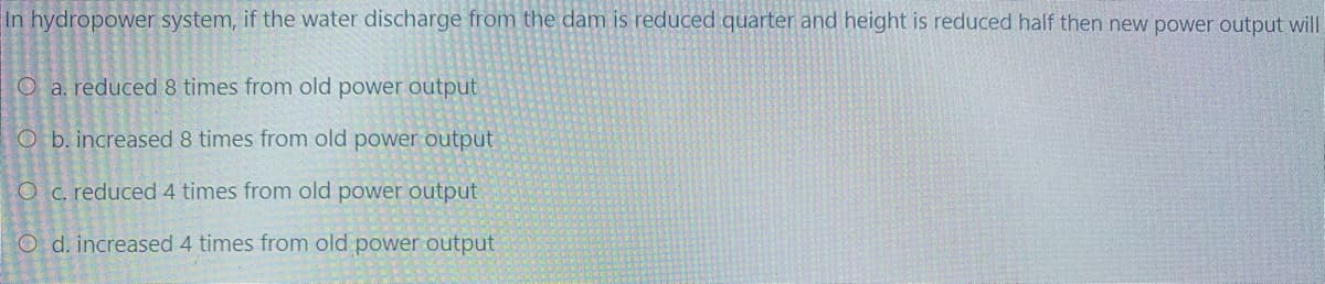 In hydropower system, if the water discharge from the dam is reduced quarter and height is reduced half then new power output will
O a. reduced 8 times from old power output
O b. increased 8 times from old power output
O c. reduced 4 times from old power output
O d. increased 4 times from old power output
