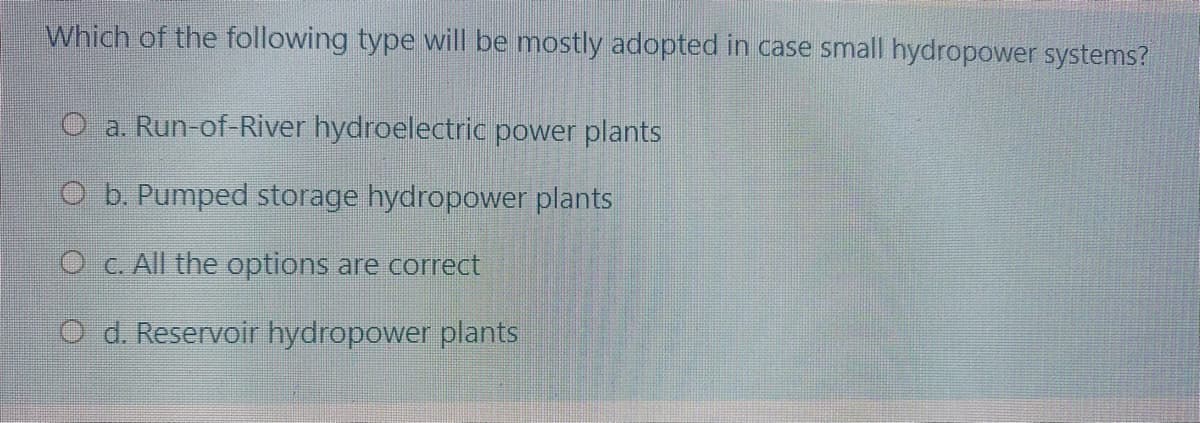 Which of the following type will be mostly adopted in case small hydropower systems?
O a. Run-of-River hydroelectric power plants
O b. Pumped storage hydropower plants
O c. All the options are correct
O d. Reservoir hydropower plants
