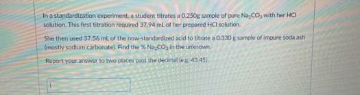 In a standardization experiment, a student titrates a 0.250g sample of pure Na,CO, with her HOa
solution. This first titration required 37.94 mL of her prepared HCl solution.
She then used 37.56 ml of the now-standardized acid to titrate a 0.330 g sample of impure soda ash
(mostly sodium carbonate). Find the % Na CO, in the unknown
Report your answer to two places past the decimal leg. 43.45).
