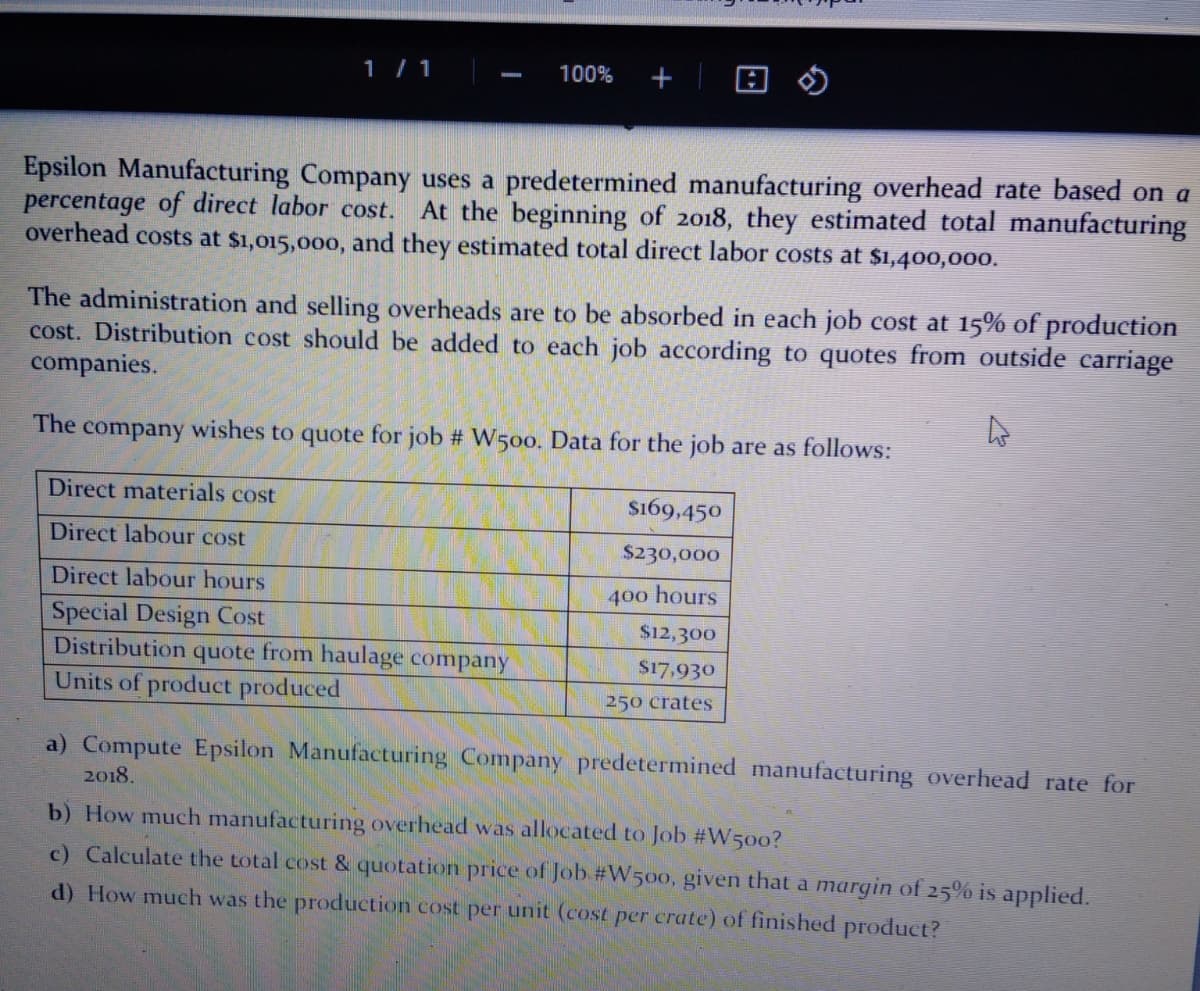 1/1
100%
Epsilon Manufacturing Company uses a predetermined manufacturing overhead rate based on a
percentage of direct labor cost. At the beginning of 2018, they estimated total manufacturing
overhead costs at $1,015,000, and they estimated total direct labor costs at $1,400,000.
The administration and selling overheads are to be absorbed in each job cost at 15% of production
cost. Distribution cost should be added to each job according to quotes from outside carriage
companies.
The
company
wishes to quote for job # W500. Data for the job are as follows:
Direct materials cost
$169,450
Direct labour cost
$230,000
Direct labour hours
400 hours
Special Design Cost
Distribution quote from haulage company
Units of product produced
$12,300
S17,930
250 crates
a) Compute Epsilon Manufacturing Company predetermined manufacturing overhead rate for
2018.
b) How much manufacturing overhead was allocated to Job #W500?
c) Calculate the total cost & quotation price of Job #W50o, given that a margin of 25% is applied.
d) How much was the production cost per unit (cost per crate) of finished product?
