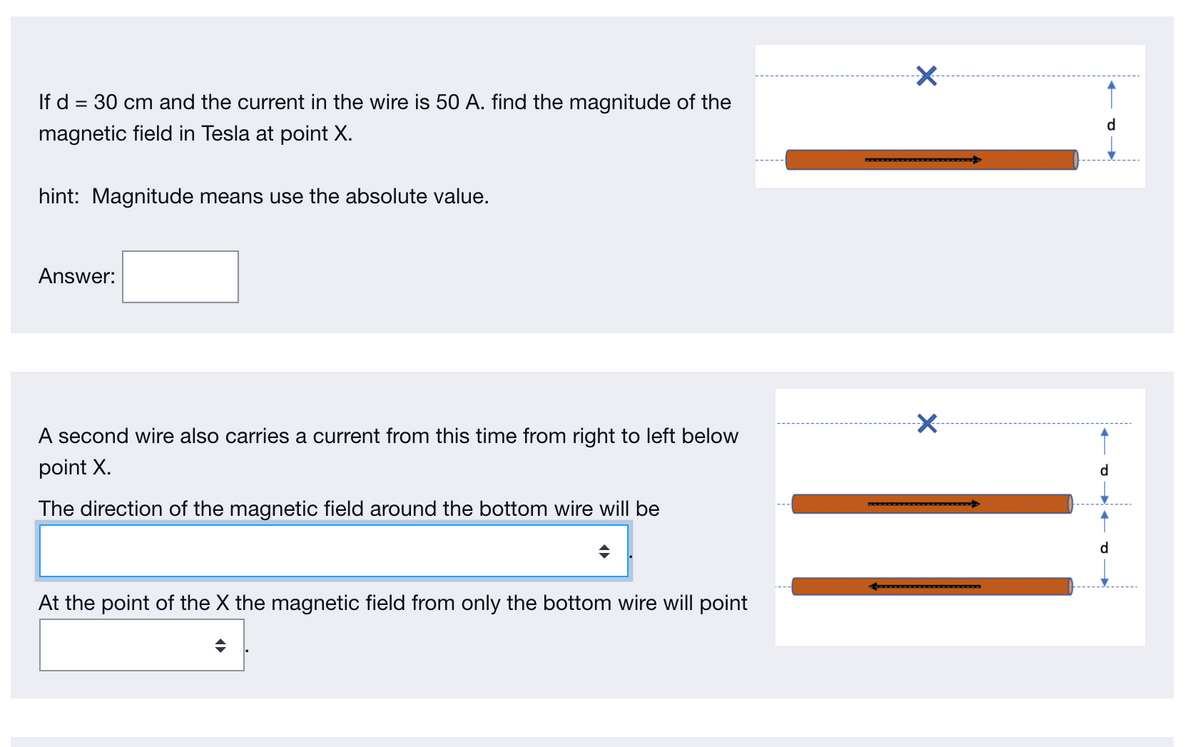 If d = 30 cm and the current in the wire is 50 A. find the magnitude of the
d
magnetic field in Tesla at point X.
hint: Magnitude means use the absolute value.
Answer:
A second wire also carries a current from this time from right to left below
point X.
d
The direction of the magnetic field around the bottom wire will be
At the point of the X the magnetic field from only the bottom wire will point
