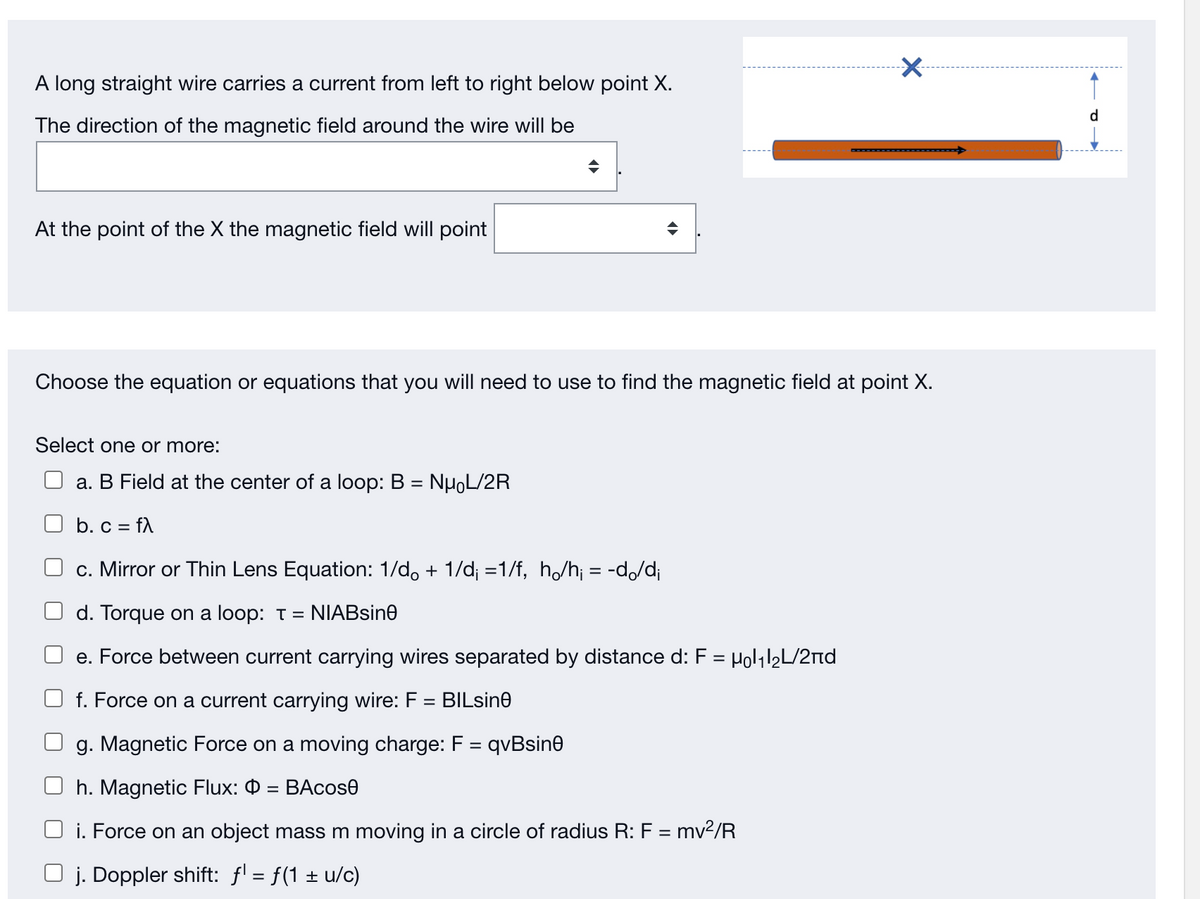 A long straight wire carries a current from left to right below point X.
d.
The direction of the magnetic field around the wire will be
At the point of the X the magnetic field will point
Choose the equation or equations that you will need to use to find the magnetic field at point X.
Select one or more:
a. B Field at the center of a loop: B = NHOL/2R
b. c = fA
%3D
c. Mirror or Thin Lens Equation: 1/d, + 1/d; =1/f, h/h; = -d,/d¡
d. Torque on a loop: t = NIABsine
e. Force between current carrying wires separated by distance d: F = Holil2L/2nd
f. Force on a current carrying wire: F
BILsine
%3D
g. Magnetic Force on a moving charge: F = qvBsine
%3D
h. Magnetic Flux: 0 = BAcos0
%3D
i. Force on an object mass m moving in a circle of radius R: F = mv?/R
j. Doppler shift: f = f(1 ± u/c)
