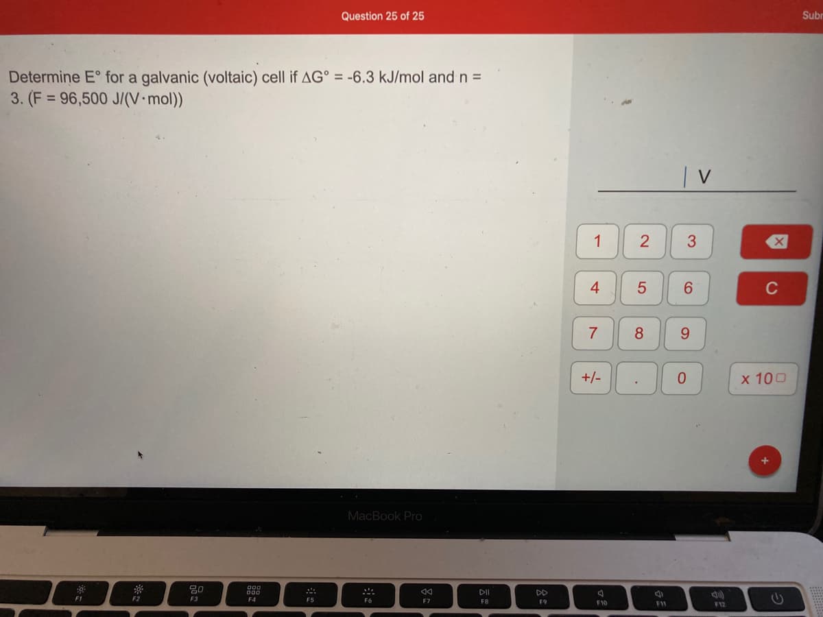 Question 25 of 25
Subr
Determine E° for a galvanic (voltaic) cell if AG° = -6.3 kJ/mol and n =
3. (F = 96,500 J/(V•mol))
1
4
6.
C
7
8
9.
0.
х 100
MacBook Pro
吕0
DII
DD
F1
F2
F3
F4
F5
F8
F9
F10
F1I
F12
2.
5
