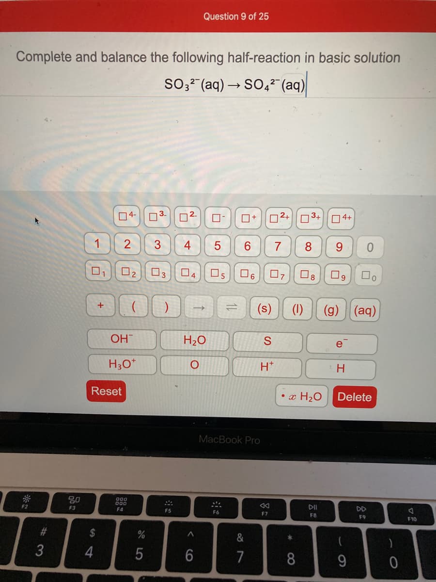 Question 9 of 25
Complete and balance the following half-reaction in basic solution
SO3- (aq) → SO4? (aq)
04-
D2-
| 2+
3+
O4+
1
3
4
O3
O4
O6
+
(s)
(1)
(g)
(aq)
OH
H2O
e
H;O*
H*
H.
Reset
• x H2O
Delete
MacBook Pro
00
000
F2
F3
F4
DII
DD
F5
F6
F7
F8
F9
F10
2$
&
7
8.
9
* CO
CO
%# M
