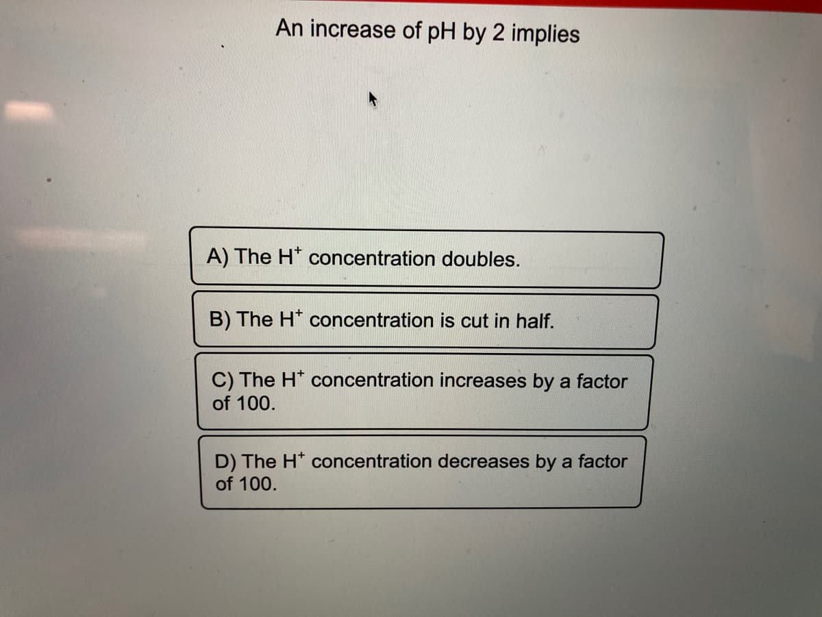 An increase of pH by 2 implies
A) The H* concentration doubles.
B) The H* concentration is cut in half.
C) The H* concentration increases by a factor
of 100.
D) The H* concentration decreases by a factor
of 100.
