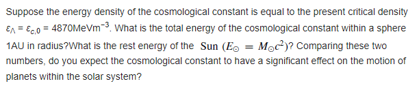 Suppose the energy density of the cosmological constant is equal to the present critical density
En = Ec.0 = 4870MeVm-3. What is the total energy of the cosmological constant within a sphere
1AU in radius?What is the rest energy of the Sun (Eo = Moc²)? Comparing these two
numbers, do you expect the cosmological constant to have a significant effect on the motion of
planets within the solar system?
