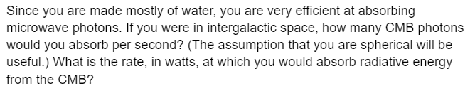 Since you are made mostly of water, you are very efficient at absorbing
microwave photons. If you were in intergalactic space, how many CMB photons
would you absorb per second? (The assumption that you are spherical will be
useful.) What is the rate, in watts, at which you would absorb radiative energy
from the CMB?
