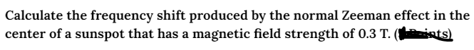 Calculate the frequency shift produced by the normal Zeeman effect in the
center of a sunspot that has a magnetic field strength of 0.3 T. (ints)
