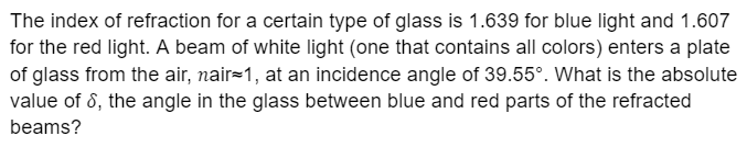 The index of refraction for a certain type of glass is 1.639 for blue light and 1.607
for the red light. A beam of white light (one that contains all colors) enters a plate
of glass from the air, nair=1, at an incidence angle of 39.55°. What is the absolute
value of 8, the angle in the glass between blue and red parts of the refracted
beams?
