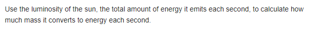 Use the luminosity of the sun, the total amount of energy it emits each second, to calculate how
much mass it converts to energy each second.