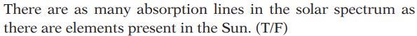**Quiz Question: Absorption Lines in the Solar Spectrum**

There are as many absorption lines in the solar spectrum as there are elements present in the Sun. (T/F)

*Note: Select "T" for True and "F" for False.*

---

**Explanation:**

Absorption lines in the solar spectrum, also known as Fraunhofer lines, occur when light emitted from the Sun's hot interior passes through its cooler outer layers, causing specific wavelengths to be absorbed by elements in these outer layers. The number and position of these lines provide information about the presence and abundance of different elements in the Sun. However, the statement implies a direct one-to-one correlation between the number of absorption lines and the number of elements present, which may require further contemplation before answering.