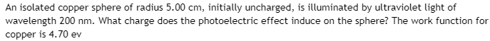 An isolated copper sphere of radius 5.00 cm, initially uncharged, is illuminated by ultraviolet light of
wavelength 200 nm. What charge does the photoelectric effect induce on the sphere? The work function for
copper is 4.70 ev