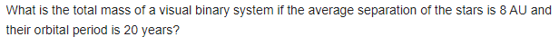 What is the total mass of a visual binary system if the average separation of the stars is 8 AU and
their orbital period is 20 years?