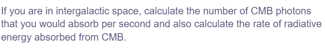 If you are in intergalactic space, calculate the number of CMB photons
that you would absorb per second and also calculate the rate of radiative
energy absorbed from CMB.
